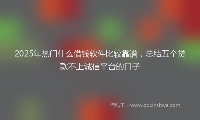 2025年热门什么借钱软件比较靠谱，总结五个贷款不上诚信平台的口子