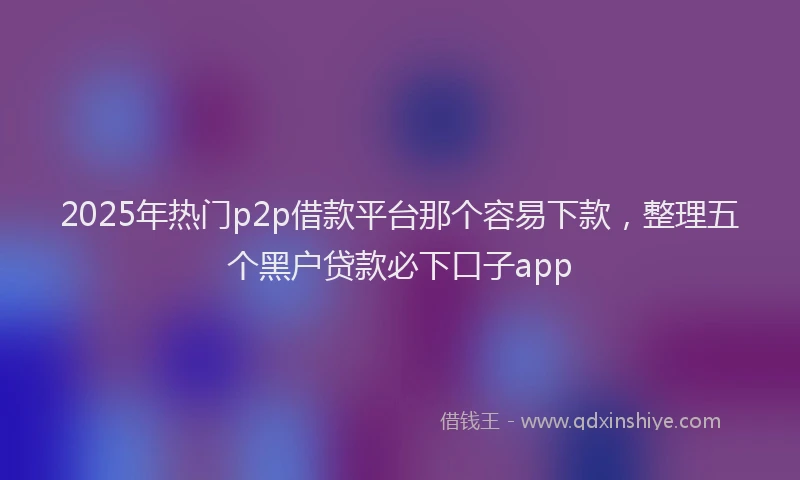 2025年热门p2p借款平台那个容易下款，整理五个黑户贷款必下口子app