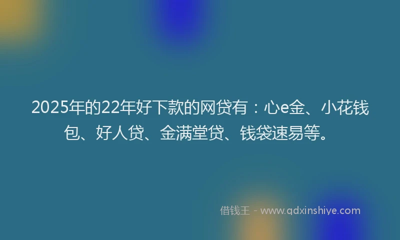 2025年的22年好下款的网贷有：心e金、小花钱包、好人贷、金满堂贷、钱袋速易等。
