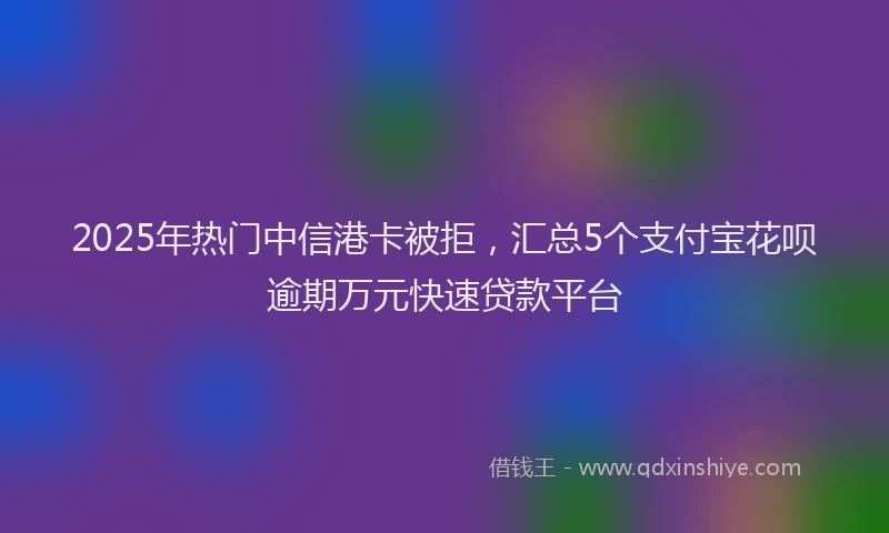 2025年热门中信港卡被拒，汇总5个支付宝花呗逾期万元快速贷款平台