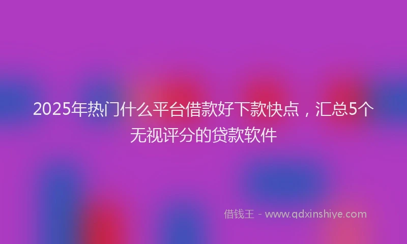 2025年热门什么平台借款好下款快点，汇总5个无视评分的贷款软件