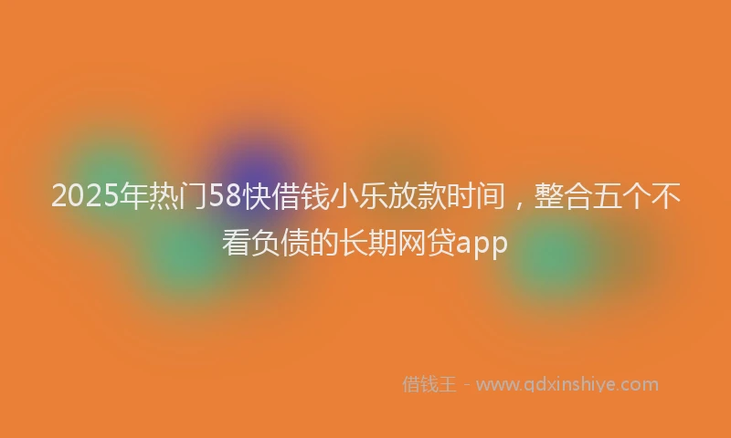 2025年热门58快借钱小乐放款时间，整合五个不看负债的长期网贷app