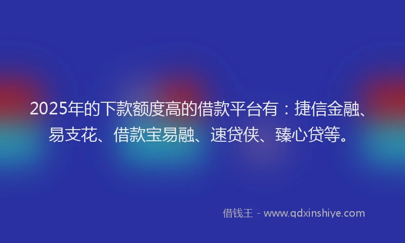 2025年的下款额度高的借款平台有：捷信金融、易支花、借款宝易融、速贷侠、臻心贷等。