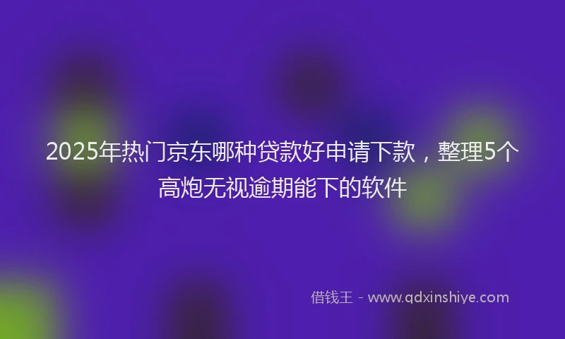 2025年热门京东哪种贷款好申请下款，整理5个高炮无视逾期能下的软件