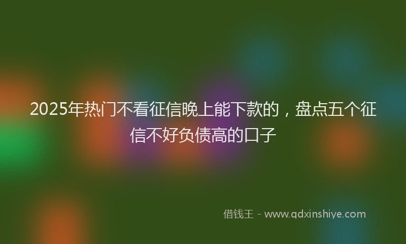 2025年热门不看征信晚上能下款的，盘点五个征信不好负债高的口子