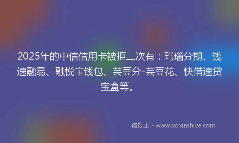 2025年的中信信用卡被拒三次有：玛瑙分期、钱速融易、融悦宝钱包、芸豆分-芸豆花、快借速贷宝盒等。
