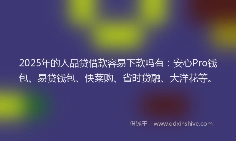 2025年的人品贷借款容易下款吗有：安心Pro钱包、易贷钱包、快莱购、省时贷融、大洋花等。