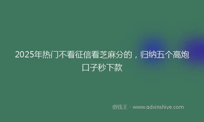 2025年热门不看征信看芝麻分的，归纳五个高炮口子秒下款