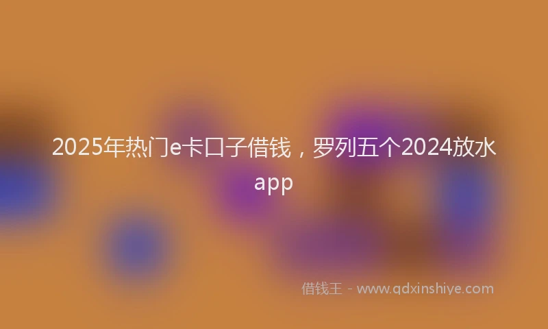 2025年热门e卡口子借钱，罗列五个2024放水app