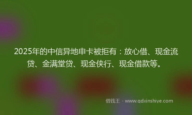 2025年的中信异地申卡被拒有：放心借、现金流贷、金满堂贷、现金侠行、现金借款等。