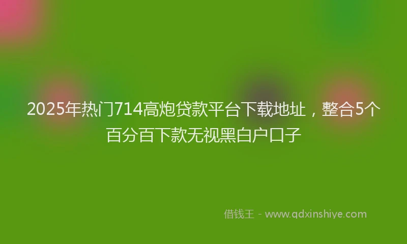 2025年热门714高炮贷款平台下载地址，整合5个百分百下款无视黑白户口子