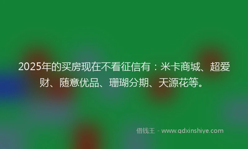 2025年的买房现在不看征信有：米卡商城、超爱财、随意优品、珊瑚分期、天源花等。