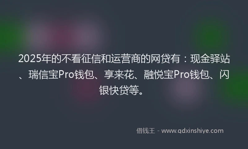 2025年的不看征信和运营商的网贷有：现金驿站、瑞信宝Pro钱包、享来花、融悦宝Pro钱包、闪银快贷等。