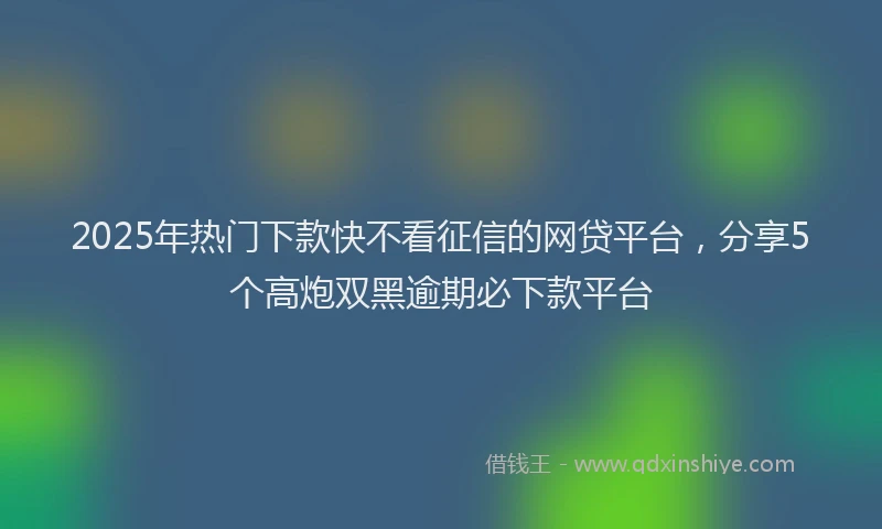 2025年热门下款快不看征信的网贷平台，分享5个高炮双黑逾期必下款平台
