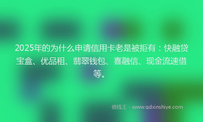 2025年的为什么申请信用卡老是被拒有：快融贷宝盒、优品租、翡翠钱包、喜融信、现金流速借等。