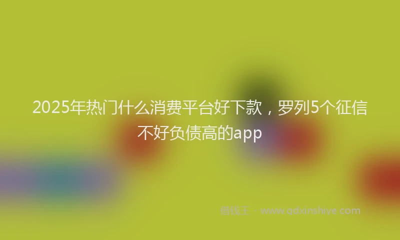 2025年热门什么消费平台好下款，罗列5个征信不好负债高的app