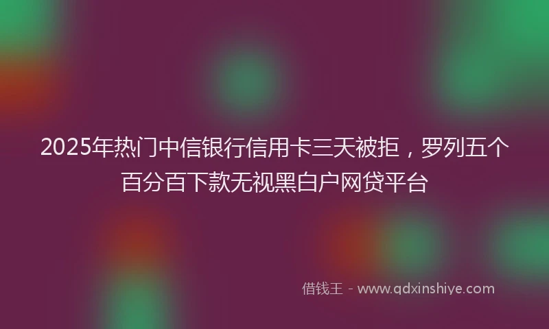 2025年热门中信银行信用卡三天被拒，罗列五个百分百下款无视黑白户网贷平台