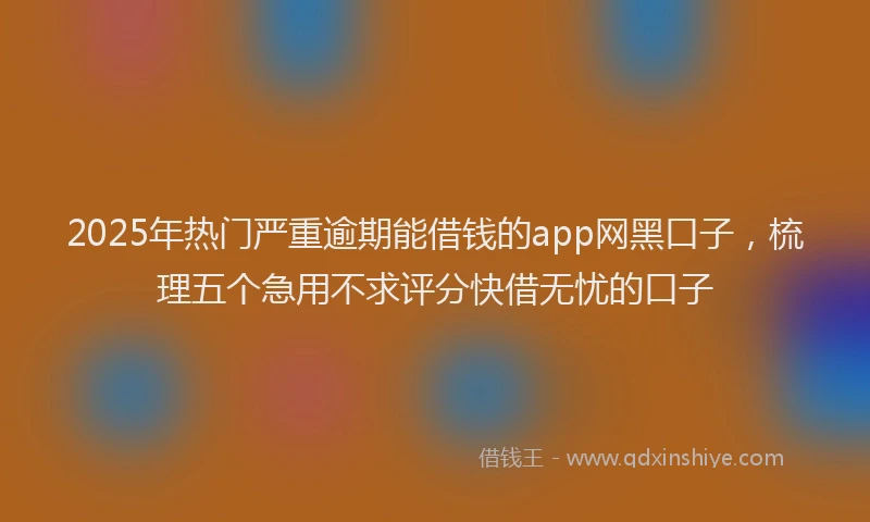 2025年热门严重逾期能借钱的app网黑口子，梳理五个急用不求评分快借无忧的口子