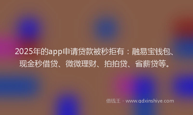 2025年的app申请贷款被秒拒有：融易宝钱包、现金秒借贷、微微理财、拍拍贷、省薪贷等。