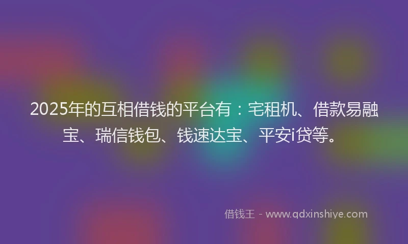2025年的互相借钱的平台有：宅租机、借款易融宝、瑞信钱包、钱速达宝、平安i贷等。