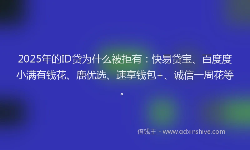 2025年的ID贷为什么被拒有：快易贷宝、百度度小满有钱花、鹿优选、速享钱包+、诚信一周花等。