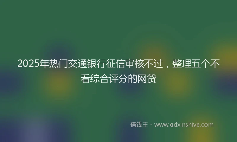 2025年热门交通银行征信审核不过，整理五个不看综合评分的网贷