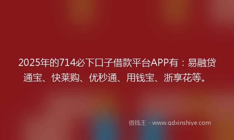 2025年的714必下口子借款平台APP有：易融贷通宝、快莱购、优秒通、用钱宝、浙享花等。