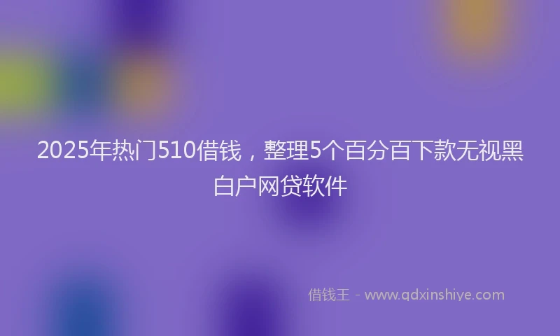 2025年热门510借钱，整理5个百分百下款无视黑白户网贷软件