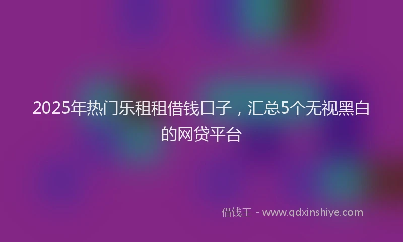 2025年热门乐租租借钱口子，汇总5个无视黑白的网贷平台