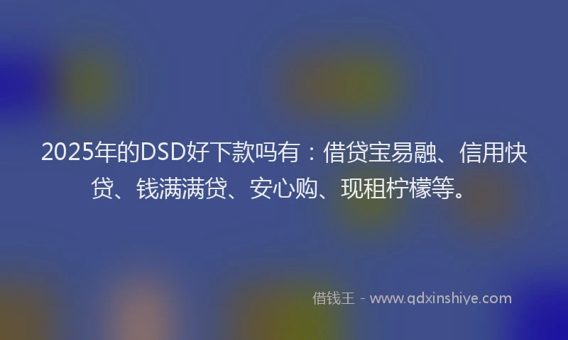 2025年的DSD好下款吗有：借贷宝易融、信用快贷、钱满满贷、安心购、现租柠檬等。