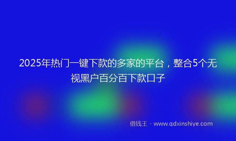 2025年热门一键下款的多家的平台，整合5个无视黑户百分百下款口子