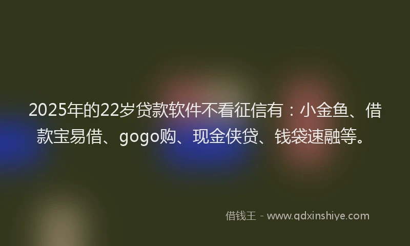 2025年的22岁贷款软件不看征信有：小金鱼、借款宝易借、gogo购、现金侠贷、钱袋速融等。