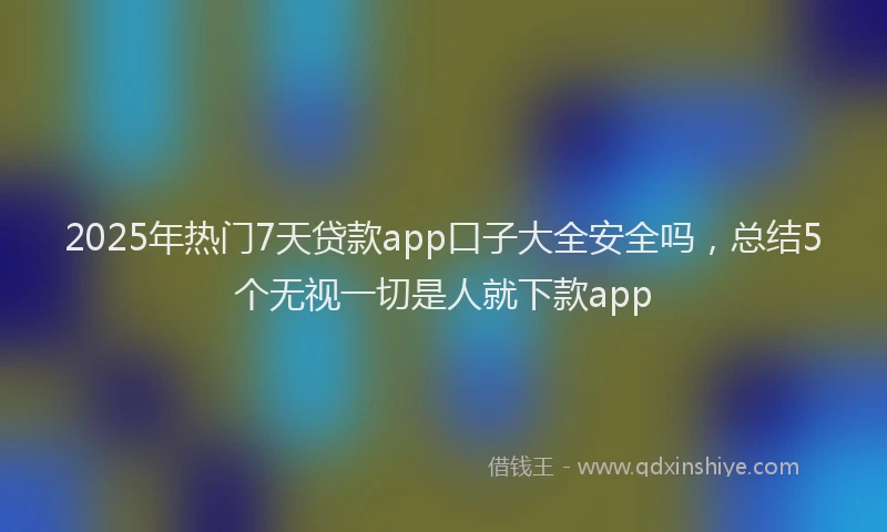 2025年热门7天贷款app口子大全安全吗，总结5个无视一切是人就下款app