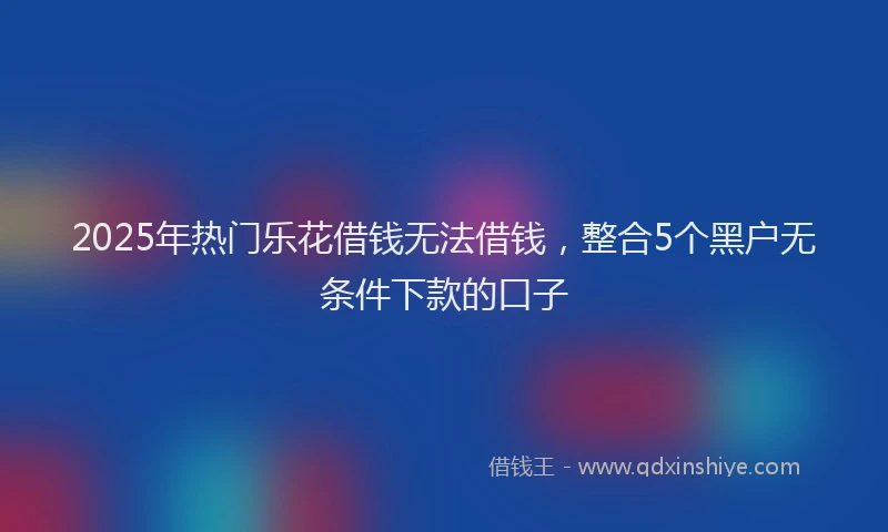 2025年热门乐花借钱无法借钱，整合5个黑户无条件下款的口子