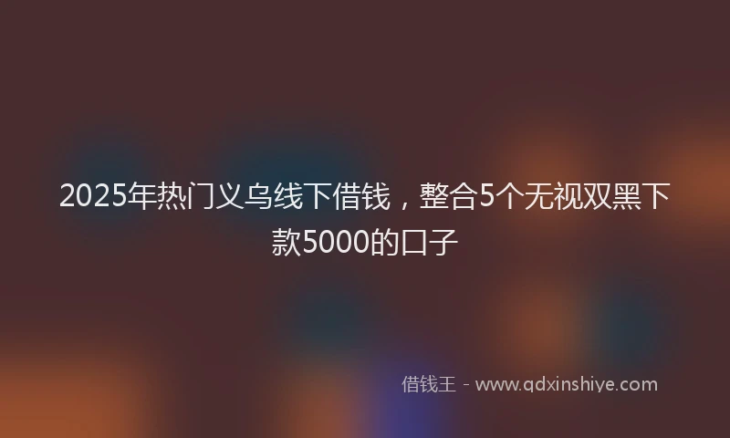 2025年热门义乌线下借钱，整合5个无视双黑下款5000的口子
