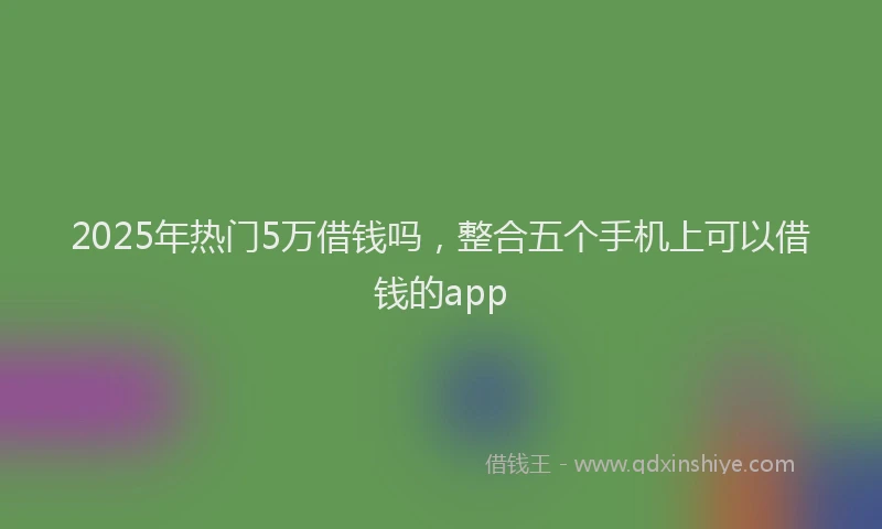 2025年热门5万借钱吗，整合五个手机上可以借钱的app