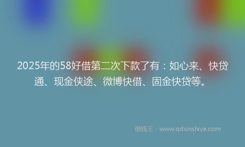 2025年的58好借第二次下款了有：如心来、快贷通、现金侠途、微博快借、固金快贷等。