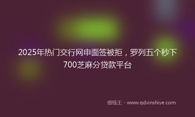 2025年热门交行网申面签被拒，罗列五个秒下700芝麻分贷款平台