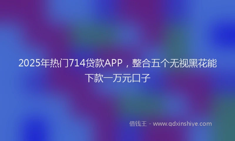 2025年热门714贷款APP，整合五个无视黑花能下款一万元口子
