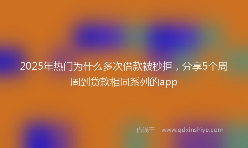2025年热门为什么多次借款被秒拒，分享5个周周到贷款相同系列的app