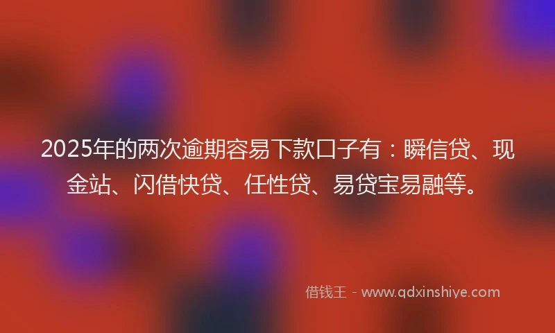 2025年的两次逾期容易下款口子有：瞬信贷、现金站、闪借快贷、任性贷、易贷宝易融等。