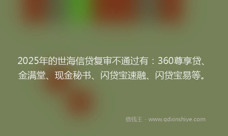 2025年的世海信贷复审不通过有：360尊享贷、金满堂、现金秘书、闪贷宝速融、闪贷宝易等。