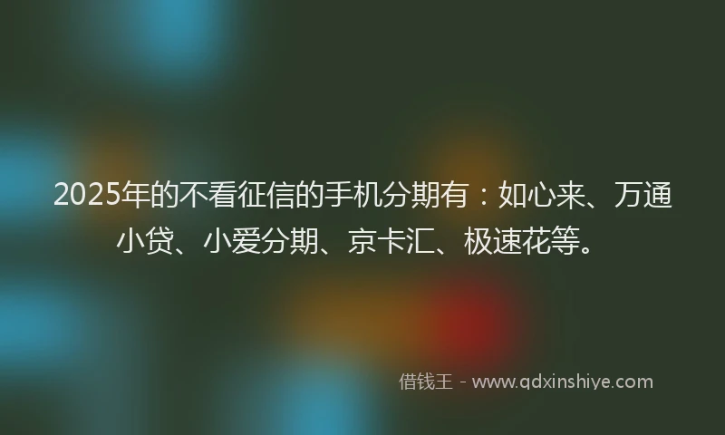 2025年的不看征信的手机分期有：如心来、万通小贷、小爱分期、京卡汇、极速花等。