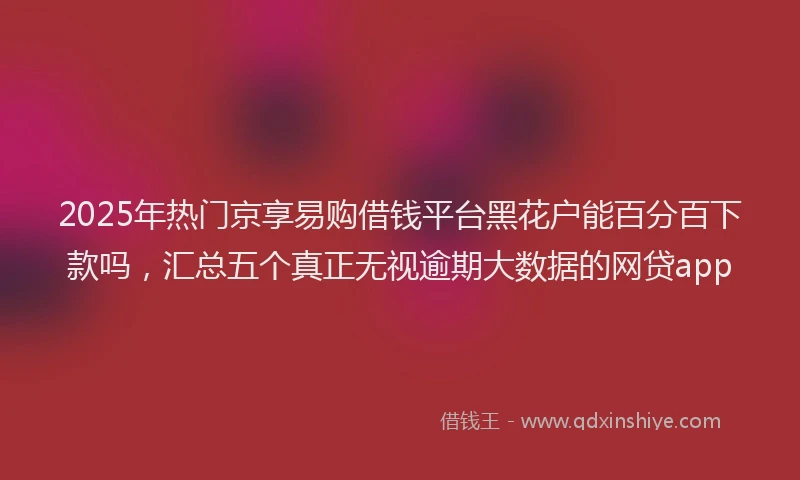 2025年热门京享易购借钱平台黑花户能百分百下款吗，汇总五个真正无视逾期大数据的网贷app