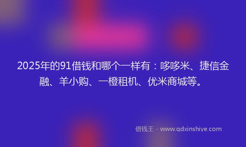 2025年的91借钱和哪个一样有：哆哆米、捷信金融、羊小购、一橙租机、优米商城等。