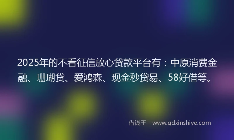 2025年的不看征信放心贷款平台有：中原消费金融、珊瑚贷、爱鸿森、现金秒贷易、58好借等。