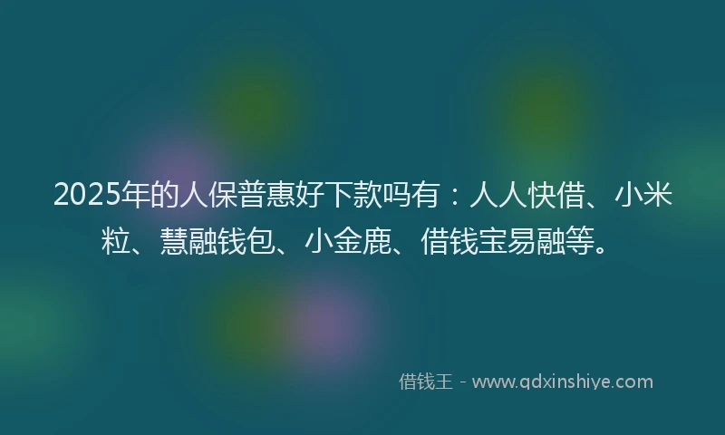 2025年的人保普惠好下款吗有：人人快借、小米粒、慧融钱包、小金鹿、借钱宝易融等。