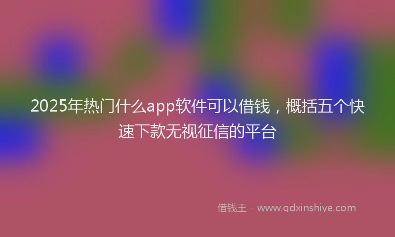 2025年热门什么app软件可以借钱，概括五个快速下款无视征信的平台