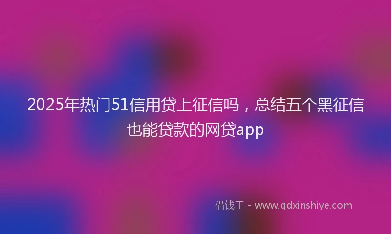 2025年热门51信用贷上征信吗，总结五个黑征信也能贷款的网贷app
