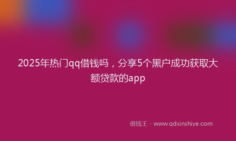 2025年热门qq借钱吗，分享5个黑户成功获取大额贷款的app